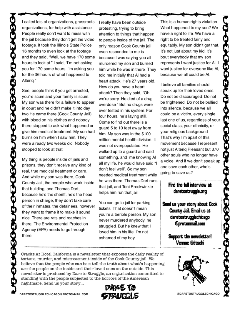 D S S e e W S S S  I called lots of organizations, grassroots | really have been outside This is a human rights violation organizations, for help with assistance  protesting, trying to bring What happened to my son? We People really don’twant to mess with attention to things that happen have a right to e We have a the jail because they don’t get the video  to people inside of the jail The  fight to be treated fairly and  footage It took the llinois State Police  only reason Cook County jail  equitably. My son didn’t getthat 16 months to even look at the footage  even responded to me is It’s not just about my kid, its and they said, “Well, we have 170 some because | was saying youall  bout everybody that my son  hours to look at” | said, “I’m not asking  murdered my son and bumed  fepresents | want justice for Al | you for 170 some hours I’m asking you him while he was in there They want justice for everyone like Al, for the 36 hours of what happened to  told me initially that Alhada  because we all could be Al Atteriq " heart attack He’s 27 years old How do you have a heart attack? Then they said, “Oh we’re sorry. He died of a drug overdose " But no drugs were ever tested in his system For four hours, he’s laying still Come to find out there is a guard 510 10 feet away from him My son was in the $100 million mental health division. It was not overpopulated He walked up to a guard and said something, and me knowing Al all my life, he would have said *1 don’tfeel well" So my son needed medical treatment while he was there. Thomas Dart runs that jail, and Toni Preckwinkle helps him run that jail  I believe all families should speak up for their loved ones  Do not be discouraged Do not be frightened Do not be bullied into silence, because we all could be a victim, every single last one of us, regardiess of your social class, your ethnicity, or your religious background That’s why I’m apart of this movement because | represent notjust Alteriq Pleasant but 370 other souls who no longer have avoice And if we don’t speak up and save each other, who’s going to save us?  See, people think if you get arrested, you’re scum and your family is scum My son was there for a failure to appear in court and he didn’t make it into day two He came there (Cook County Jail) with blood on his clothes and nobody there stopped to ask what happened or give him medical treatment My son had burns on him when | saw him They were already two weeks old. Nobody stopped to ook at that  My thing is people inside of jails and prisons, they don’t receive any kind of real, true medical treatment or care  And while my son was there, Cook County Jail, the people who work inside that buiding, and Thomas Dart, because he’s the sheriff, he’s the head person in charge, they don’ take care of their inmates, the detainees, however they want o frame it to make it sound  you’re a terrible person My son | nice. There are rats and roaches in never murdered anybody, he | daretostrugglechicago  You can go o ai for parking | Gend us your story about Cook | tickets That doesn’t mean  there The Environmental Protection e But he knew that | @protonmail.com f  Agency (EPA) needs to go through loved him in his Ife I’m not [  there ashamed of my boy. Support. the newsletter! Venmo: @dtschi  Cracks At Hotel California is a newsletter that exposes the daily reality of .  torture, murder, and mistreatment inside of the Cook County jail. We believe that the people who can best tell the truth about what’s happening are the people on the inside and their loved ones on the outside. This newsletter is produced by Dare to Struggle, an organization committed to W standing with the people subjected to the horrors of the American  nightmare. Send us your story. DARE Tt DARETOSTRUGGLECHICAGO@PROTONMAIL COM W GDARETOSTRUGGLECHICAGD 